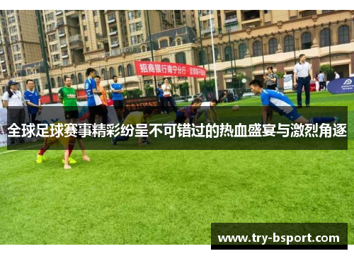 全球足球赛事精彩纷呈不可错过的热血盛宴与激烈角逐