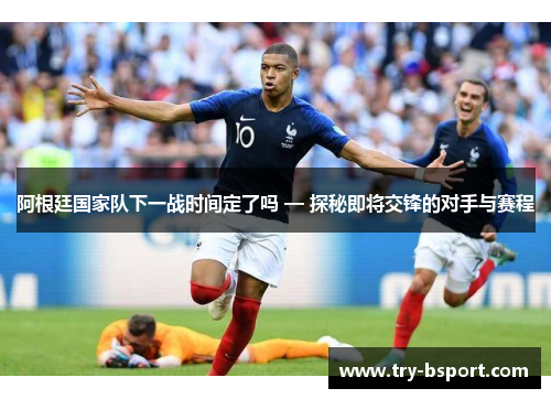 阿根廷国家队下一战时间定了吗 — 探秘即将交锋的对手与赛程