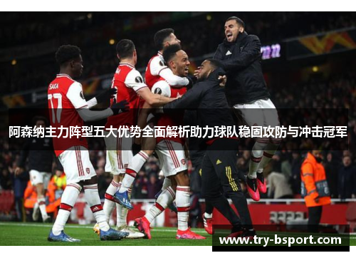 阿森纳主力阵型五大优势全面解析助力球队稳固攻防与冲击冠军