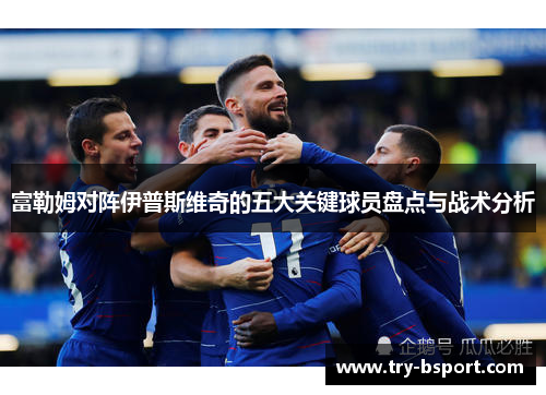 富勒姆对阵伊普斯维奇的五大关键球员盘点与战术分析