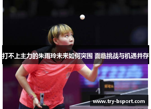 打不上主力的朱雨玲未来如何突围 面临挑战与机遇并存