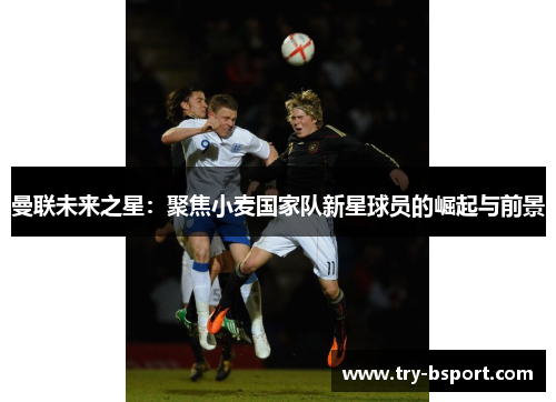 曼联未来之星：聚焦小麦国家队新星球员的崛起与前景