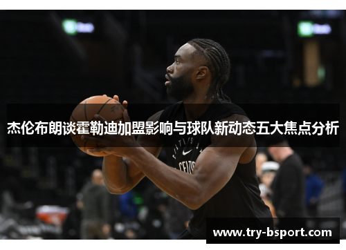 杰伦布朗谈霍勒迪加盟影响与球队新动态五大焦点分析