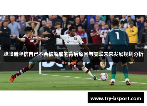 滕哈赫坚信自己不会被解雇的背后原因与曼联未来发展规划分析