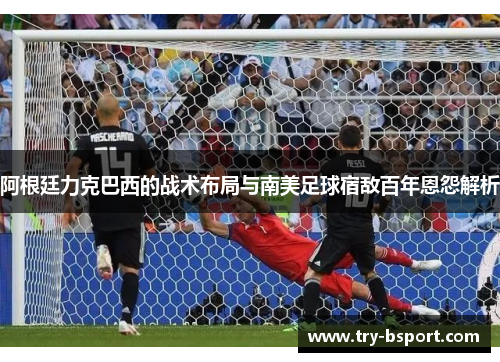 阿根廷力克巴西的战术布局与南美足球宿敌百年恩怨解析