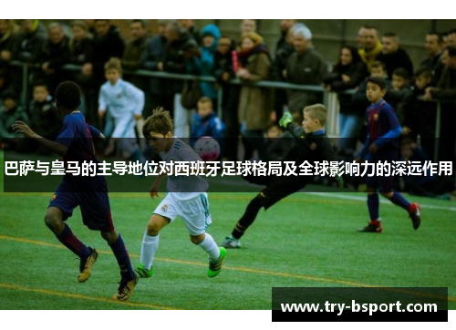 巴萨与皇马的主导地位对西班牙足球格局及全球影响力的深远作用 巴萨与皇马的主导地位对西班牙足球格局及全球影响力的深远作用