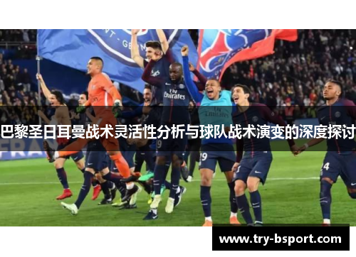 巴黎圣日耳曼战术灵活性分析与球队战术演变的深度探讨 巴黎圣日耳曼战术灵活性分析与球队战术演变的深度探讨