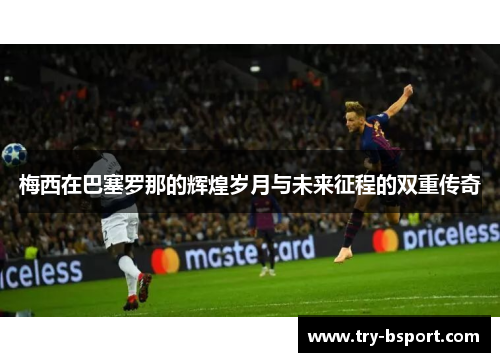 梅西在巴塞罗那的辉煌岁月与未来征程的双重传奇