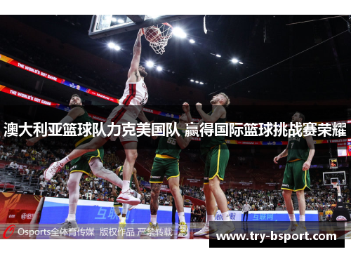 澳大利亚篮球队力克美国队 赢得国际篮球挑战赛荣耀