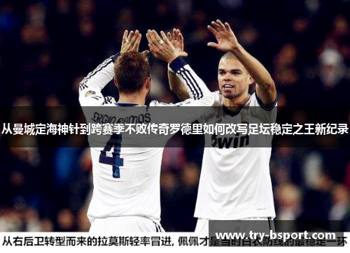 从曼城定海神针到跨赛季不败传奇罗德里如何改写足坛稳定之王新纪录