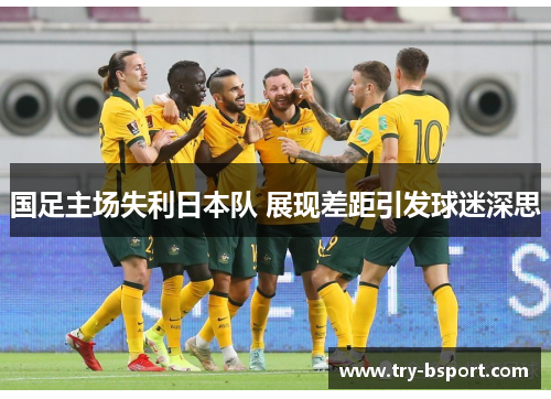 国足主场失利日本队 展现差距引发球迷深思 国足主场失利日本队 展现差距引发球迷深思