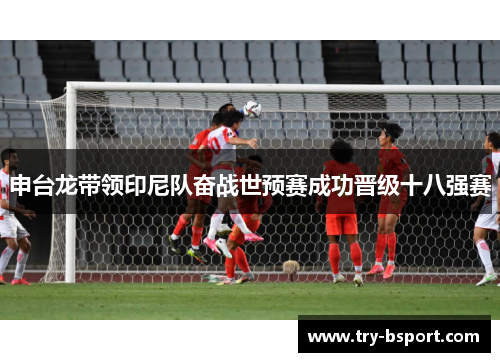 申台龙带领印尼队奋战世预赛成功晋级十八强赛 申台龙带领印尼队奋战世预赛成功晋级十八强赛
