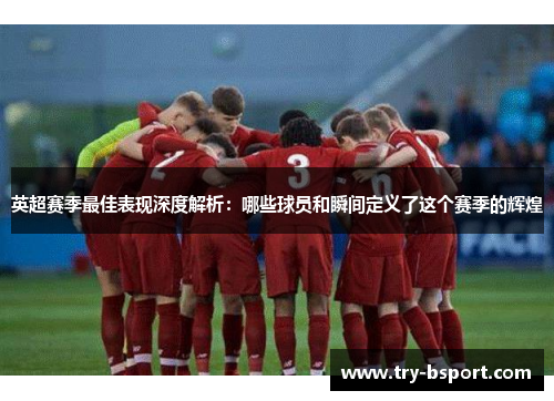 英超赛季最佳表现深度解析：哪些球员和瞬间定义了这个赛季的辉煌