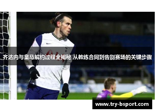齐达内与皇马解约过程全揭秘 从教练合同到告别赛场的关键步骤