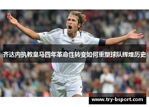 齐达内执教皇马四年革命性转变如何重塑球队辉煌历史